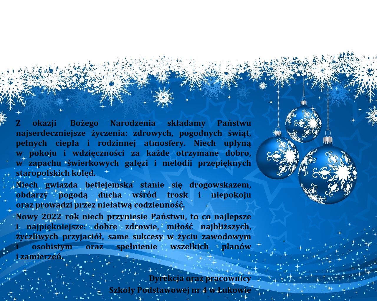 Z okazji Bożego Narodzenia składamy Państwu najserdeczniejsze życzenia: zdrowych, pogodnych świąt, pełnych ciepła i rodzinnej atmosfery. Niech upłyną w pokoju i wdzięczności za każde otrzymane dobro, w zapachu świerkowych gałęzi i melodii przepięknych staropolskich kolęd. Niech gwiazda betlejemska stanie się drogowskazem, obdarzy pogodą wśród trosk i niepokoju oraz prowadzi przez niełatwą codzienność.  Nowy 2022 rok niech przyniesie Państwu, to co najlepsze i najpiękniejsze: dobre zdrowie, miłość najbliższych, życzliwych przyjaciół, same sukcesy w życiu zawodowym i osobistym oraz spełnienia wszelkich planów i zamierzeń. Dyrekcja oraz pracownicy Szkoły Podstawowej nr 4 w Łukowie